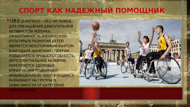 Спорт как надежный помощник ОВЗ (диагноз) – это не повод для уменьшения двигательной активности ребенка. Эффективность физической культуры в развитии детей является неоспоримым фактом. Благодаря занятиям спортом повышается трудоспособность, интеллектуальное развитие, укрепляется здоровье. Упражнения подбирают индивидуально либо учащихся разбивают на группы в зависимости от категорий заболеваний 
