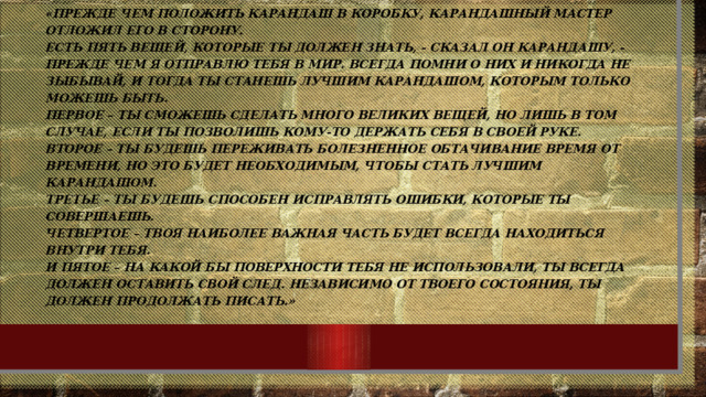 «Прежде чем положить карандаш в коробку, карандашный мастер отложил его в сторону.  Есть пять вещей, которые ты должен знать, - сказал он карандашу, - прежде чем я отправлю тебя в мир. Всегда помни о них и никогда не зыбывай, и тогда ты станешь лучшим карандашом, которым только можешь быть.  Первое – ты сможешь сделать много великих вещей, но лишь в том случае, если ты позволишь Кому-то держать себя в Своей руке.  Второе – ты будешь переживать болезненное обтачивание время от времени, но это будет необходимым, чтобы стать лучшим карандашом.  Третье – ты будешь способен исправлять ошибки, которые ты совершаешь.  Четвертое – твоя наиболее важная часть будет всегда находиться внутри тебя.  И пятое – на какой бы поверхности тебя не использовали, ты всегда должен оставить свой след. Независимо от твоего состояния, ты должен продолжать писать.»   