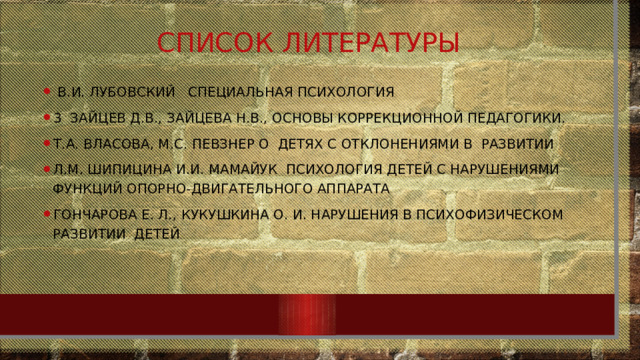 Список литературы   В.И. Лубовский   Специальная психология 3  Зайцев Д.В., Зайцева Н.В., Основы коррекционной педагогики. Т.А. Власова, М.С. Певзнер О  детях с отклонениями в  развитии Л.М. Шипицина И.И. Мамайук  Психология детей с нарушениями функций опорно-двигательного аппарата Гончарова Е. Л., Кукушкина О. И. Нарушения в психофизическом развитии  детей 