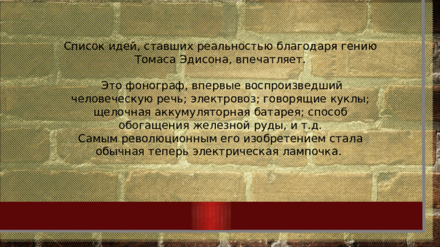 Список идей, ставших реальностью благодаря гению Томаса Эдисона, впечатляет.  Это фонограф, впервые воспроизведший человеческую речь; электровоз; говорящие куклы; щелочная аккумуляторная батарея; способ обогащения железной руды, и т.д. Самым революционным его изобретением стала обычная теперь электрическая лампочка.  