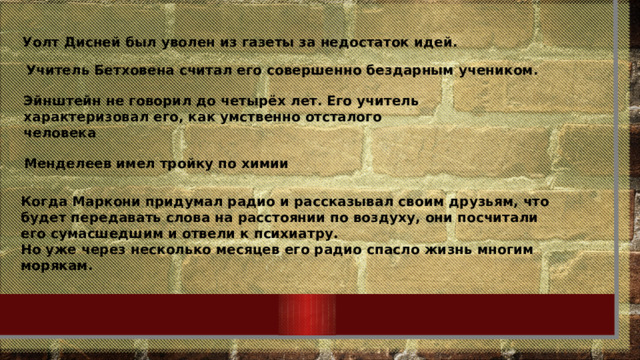 Уолт Дисней был уволен из газеты за недостаток идей. Учитель Бетховена считал его совершенно бездарным учеником. Эйнштейн не говорил до четырёх лет. Его учитель характеризовал его, как умственно отсталого человека Менделеев имел тройку по химии Когда Маркони придумал радио и рассказывал своим друзьям, что будет передавать слова на расстоянии по воздуху, они посчитали его сумасшедшим и отвели к психиатру. Но уже через несколько месяцев его радио спасло жизнь многим морякам. 