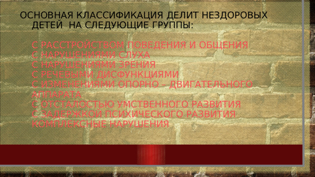 Основная классификация делит нездоровых детей на следующие группы:   с расстройством поведения и общения  с нарушениями слуха  с нарушениями зрения  с речевыми дисфункциями  с изменениями опорно – двигательного аппарата  с отсталостью умственного развития  с задержкой психического развития  комплексные нарушения 