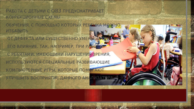 Р абота с детьми с ОВЗ предусматривает коррекционные схемы обучения, с помощью которых ребенка можно избавить  от дефекта или существенно уменьшить  его влияние. Так, например, при работе  с ребятами, имеющими нарушения зрения, используются специальные развивающие компьютерные игры, которые помогают улучшить восприятие данного анализатора 