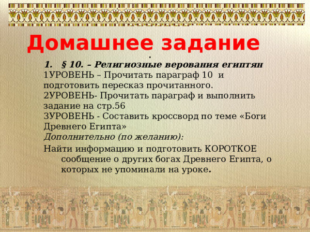 Домашнее задание . § 10. – Религиозные верования египтян 1УРОВЕНЬ – Прочитать параграф 10 и подготовить пересказ прочитанного. 2УРОВЕНЬ- Прочитать параграф и выполнить задание на стр.56 3УРОВЕНЬ - Составить кроссворд по теме «Боги Древнего Египта» Дополнительно (по желанию): Найти информацию и подготовить КОРОТКОЕ сообщение о других богах Древнего Египта, о которых не упоминали на уроке . 