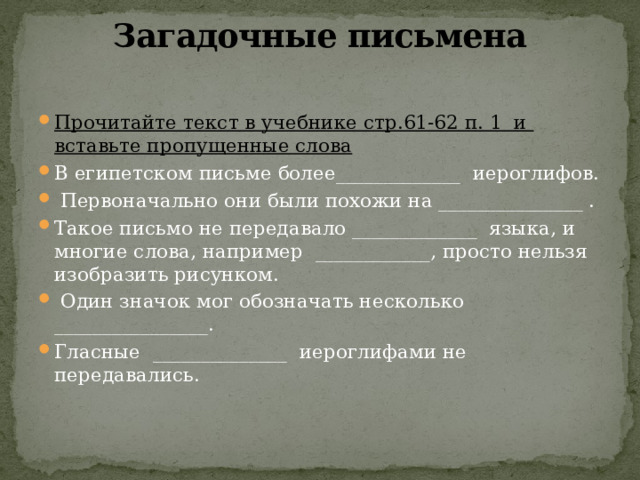 Загадочные письмена   Прочитайте текст в учебнике стр.61-62 п. 1 и вставьте пропущенные слова В египетском письме более_____________ иероглифов.  Первоначально они были похожи на _______________ . Такое письмо не передавало _____________ языка, и многие слова, например ____________, просто нельзя изобразить рисунком.  Один значок мог обозначать несколько ________________. Гласные ______________ иероглифами не передавались. 