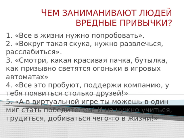 Ч ЕМ ЗАНИМАНИВАЮТ ЛЮДЕЙ ВРЕДНЫЕ ПРИВЫЧКИ? 1. «Все в жизни нужно попробовать».  2. «Вокруг такая скука, нужно развлечься, расслабиться».  3. «Смотри, какая красивая пачка, бутылка, как призывно светятся огоньки в игровых автоматах»  4. «Все это пробуют, поддержи компанию, у тебя появиться столько друзей!»  5. «А в виртуальной игре ты можешь в один миг стать победителем! И не нужно учиться, трудиться, добиваться чего-то в жизни!»   