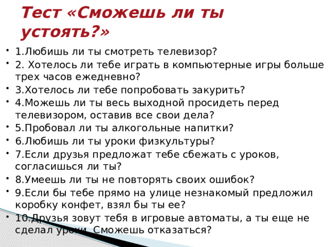 Тест «Сможешь ли ты устоять?»   1.Любишь ли ты смотреть телевизор? 2. Хотелось ли тебе играть в компьютерные игры больше трех часов ежедневно? 3.Хотелось ли тебе попробовать закурить? 4.Можешь ли ты весь выходной просидеть перед телевизором, оставив все свои дела? 5.Пробовал ли ты алкогольные напитки?  6.Любишь ли ты уроки физкультуры? 7.Если друзья предложат тебе сбежать с уроков, согласишься ли ты? 8.Умеешь ли ты не повторять своих ошибок? 9.Если бы тебе прямо на улице незнакомый предложил коробку конфет, взял бы ты ее? 10.Друзья зовут тебя в игровые автоматы, а ты еще не сделал уроки. Сможешь отказаться? 