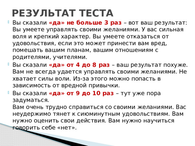 РЕЗУЛЬТАТ ТЕСТА Вы сказали «да» не больше 3 раз – вот ваш результат:  Вы умеете управлять своими желаниями. У вас сильная воля и крепкий характер. Вы умеете отказаться от удовольствия, если это может принести вам вред, помешать вашим планам, вашим отношениям с родителями, учителями. Вы сказали «да» от 4 до 8 раз – ваш результат похуже. Вам не всегда удается управлять своими желаниями. Не хватает силы воли. Из-за этого можно попасть в зависимость от вредной привычки. Вы сказали «да» от 9 до 10 раз – тут уже пора задуматься.  Вам очень трудно справиться со своими желаниями. Вас неудержимо тянет к сиюминутным удовольствиям. Вам нужно оценить свои действия. Вам нужно научиться говорить себе «нет».   