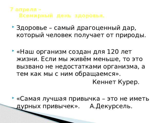 7 апреля –  Всемирный день здоровья.   Здоровье – самый драгоценный дар, который человек получает от природы. «Наш организм создан для 120 лет жизни. Если мы живём меньше, то это вызвано не недостатками организма, а тем как мы с ним обращаемся».  Кеннет Курер. «Самая лучшая привычка – это не иметь дурных привычек». А.Декурсель. 