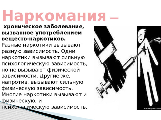 Наркомания  — хроническое заболевание, вызванное употреблением веществ-наркотиков.   Разные наркотики вызывают разную зависимость. Одни наркотики вызывают сильную психологическую зависимость, но не вызывают физической зависимости. Другие же, напротив, вызывают сильную физическую зависимость. Многие наркотики вызывают и физическую, и психологическую зависимость. 