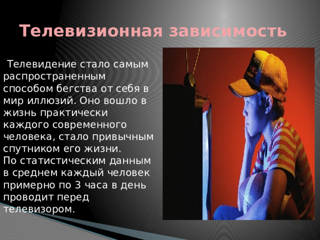 Телевизионная зависимость Телевидение стало самым распространенным способом бегства от себя в мир иллюзий. Оно вошло в жизнь практически каждого современного человека, стало привычным спутником его жизни.   По статистическим данным в среднем каждый человек примерно по 3 часа в день проводит перед телевизором. 