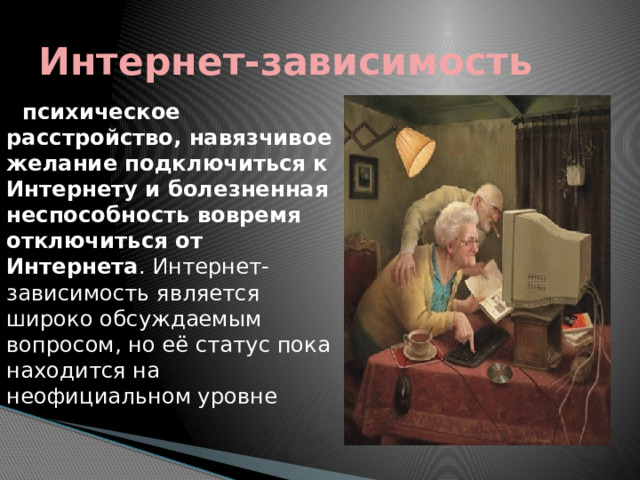 Интернет-зависимость    психическое расстройство, навязчивое желание подключиться к Интернету и болезненная неспособность вовремя отключиться от Интернета . Интернет-зависимость является широко обсуждаемым вопросом, но её статус пока находится на неофициальном уровне   