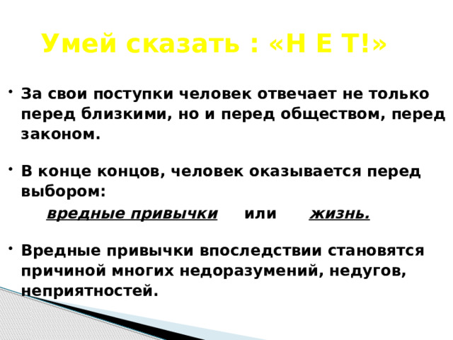  Умей сказать : «Н Е Т!» За свои поступки человек отвечает не только перед близкими, но и перед обществом, перед законом.  В конце концов, человек оказывается перед выбором:  вредные привычки или жизнь.  Вредные привычки впоследствии становятся причиной многих недоразумений, недугов, неприятностей.  