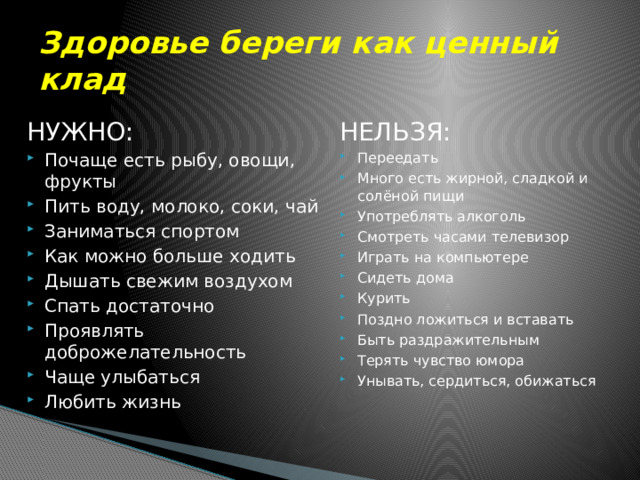 Здоровье береги как ценный клад НУЖНО: НЕЛЬЗЯ: Почаще есть рыбу, овощи, фрукты Пить воду, молоко, соки, чай Заниматься спортом Как можно больше ходить Дышать свежим воздухом Спать достаточно Проявлять доброжелательность Чаще улыбаться Любить жизнь Переедать Много есть жирной, сладкой и солёной пищи Употреблять алкоголь Смотреть часами телевизор Играть на компьютере Сидеть дома Курить Поздно ложиться и вставать Быть раздражительным Терять чувство юмора Унывать, сердиться, обижаться 