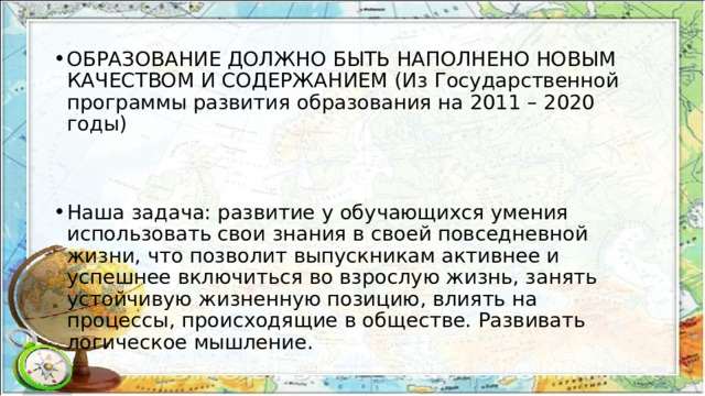 ОБРАЗОВАНИЕ ДОЛЖНО БЫТЬ НАПОЛНЕНО НОВЫМ КАЧЕСТВОМ И СОДЕРЖАНИЕМ (Из Государственной программы развития образования на 2011 – 2020 годы) Наша задача: развитие у обучающихся умения использовать свои знания в своей повседневной жизни, что позволит выпускникам активнее и успешнее включиться во взрослую жизнь, занять устойчивую жизненную позицию, влиять на процессы, происходящие в обществе. Развивать логическое мышление. 
