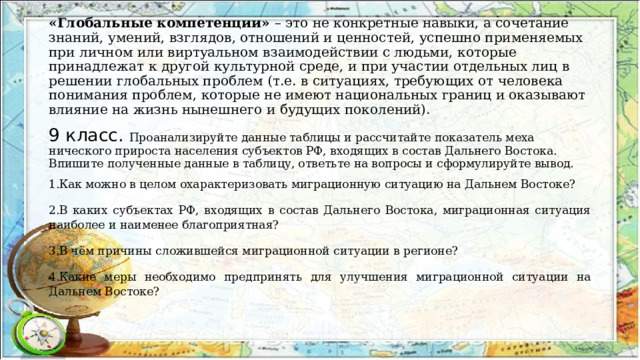 «Глобальные компетенции» – это не конкретные навыки, а сочетание знаний, умений, взглядов, отношений и ценностей, успешно применяемых при личном или виртуальном взаимодействии с людьми, которые принадлежат к другой культурной среде, и при участии отдельных лиц в решении глобальных проблем (т.е. в ситуациях, требующих от человека понимания проблем, которые не имеют национальных границ и оказывают влияние на жизнь нынешнего и будущих поколений). 9 класс. Проанализируйте данные таблицы и рассчитайте показатель меха­нического прироста населения субъектов РФ, входящих в состав Даль­него Востока. Впишите полученные данные в таблицу, ответьте на вопросы и сформулируйте вывод. Как можно в целом охарактеризовать миграционную ситуацию на Дальнем Востоке? В каких субъектах РФ, входящих в состав Дальнего Востока, мигра­ционная ситуация наиболее и наименее благоприятная? В чём причины сложившейся миграционной ситуации в регионе? Какие меры необходимо предпринять для улучшения миграционной ситуации на Дальнем Востоке? 