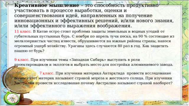 Креативное мышление – это способность продуктивно участвовать в процессе выработки, оценки и совершенствования идей, направленных на получение инновационных и эффективных решений, и/или нового знания, и/или эффективного выражения воображения.   11 класс. В Китае остро стоит проблема защиты земельных и водных угодий от губительных пустынных бурь. С ноября по апрель тучи песка, на 90 % состоящие из мелкозернистых частиц извести, обрушиваются на южные районы страны, нанося огромный ущерб хозяйству. Ураганы здесь случаются 80 раз в год. Как защитить пашню от бурь? 9 класс. При изучении темы «Западная Сибирь» выступить в роли проектировщиков и экологов и выбрать место для постройки алюминиевого завода.  7 класс. При изучении материка Антарктида провести исследование почему этот материк называют страной мороза и жестокого солнца. При изучении Австралии провести исследование почему Австралию называют страной наоборот? 