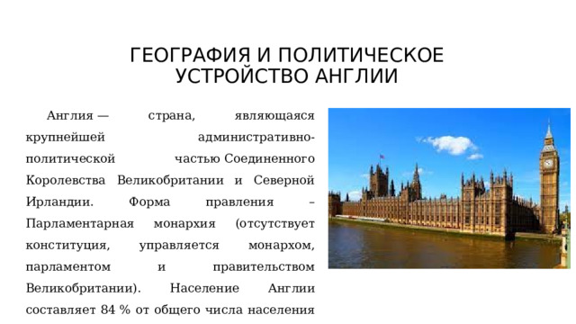 ГЕОГРАФИЯ И ПОЛИТИЧЕСКОЕ УСТРОЙСТВО АНГЛИИ   Англия — страна, являющаяся крупнейшей административно-политической частью Соединенного Королевства Великобритании и Северной Ирландии. Форма правления – Парламентарная монархия (отсутствует конституция, управляется монархом, парламентом и правительством Великобритании). Население Англии составляет 84 % от общего числа населения Великобритании, 55,98 млн. человек. Столица — Лондон, крупнейший город Великобритании. 