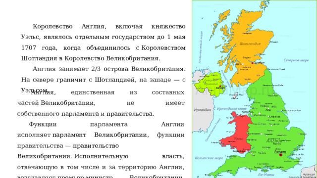 Королевство Англия, включая княжество Уэльс, являлось отдельным государством до 1 мая 1707 года, когда объединилось с Королевством Шотландия в Королевство Великобритания. Англия занимает 2/3 острова Великобритания . На севере граничит с Шотландией , на западе — с Уэльсом .   Англия, единственная из составных частей  Великобритании , не имеет собственного  парламента  и  правительства . Функции парламента Англии исполняет  парламент Великобритании , функции правительства —  правительство Великобритании .  Исполнительную власть , отвечающую в том числе и за территорию Англии, возглавляет  премьер-министр Великобритании , которой в настоящее время является Лиз Трасс. 