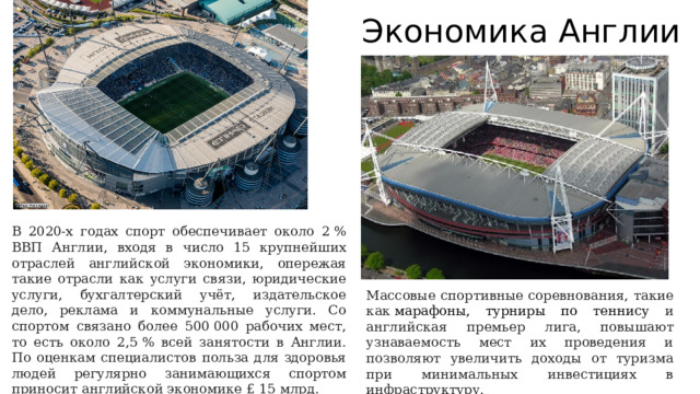 Экономика Англии В 2020-х годах спорт обеспечивает около 2 % ВВП Англии, входя в число 15 крупнейших отраслей английской экономики, опережая такие отрасли как услуги связи, юридические услуги, бухгалтерский учёт, издательское дело, реклама и коммунальные услуги. Со спортом связано более 500 000 рабочих мест, то есть около 2,5 % всей занятости в Англии. По оценкам специалистов польза для здоровья людей регулярно занимающихся спортом приносит английской экономике £ 15 млрд. Массовые спортивные соревнования, такие как  марафоны, турниры по теннису и английская премьер лига, повышают узнаваемость мест их проведения и позволяют увеличить доходы от туризма при минимальных инвестициях в инфраструктуру. 