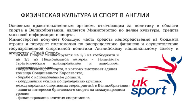 ФИЗИЧЕСКАЯ КУЛЬТУРА И СПОРТ В АНГЛИИ   Основным правительственным органом, отвечающим за политику в области спорта в Великобритании, является Министерство по делам культуры, средств массовой информации и спорта. Министерство получает большую часть средств непосредственно из бюджета страны и передает полномочия по распределению финансов и осуществлению государственной спортивной политики Английскому национальному совету и агентству «Юкей Спорт». «Юкей Спорт» финансируется на 2/3 из госбюджета и на 1/3 из Национальной лотереи – занимается стратегическим планированием и выполняет следующие функции: - поддержка видов спорта, в которых выступает единая команда Соединенного Королевства; - борьбе с использованием допинга; - координация усилий по проведению крупных международных спортивных мероприятий в Великобритании; - защита интересов британского спорта на международном уровне; - финансирование элитных спортсменов. 