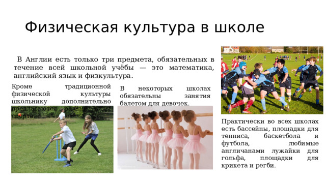 Физическая культура в школе  В Англии есть только три предмета, обязательных в течение всей школьной учёбы — это математика, английский язык и физкультура. Кроме традиционной физической культуры школьнику дополнительно предлагаются разные виды спорта. В некоторых школах обязательны занятия балетом для девочек. Практически во всех школах есть бассейны, площадки для тенниса, баскетбола и футбола, любимые англичанами лужайки для гольфа, площадки для крикета и регби. 