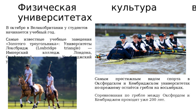 Физическая культура в университетах В октябре в Великобритании у студентов начинается учебный год. С амые известные учебные заведения «Золотого треугольника»: Университеты Локсбридж (Loxbridge triangle) ― Имперский колледж Лондона, Оксфордский и Кембриджский университеты.  Самым престижным видом спорта в Оксфордском и Кембриджском университетах по-прежнему остаётся гребля на восьмёрках. Соревнования по гребле между Оксфордом и Кембриджем проходят уже 200 лет.  