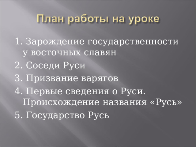 1. Зарождение государственности у восточных славян 2. Соседи Руси 3. Призвание варягов 4. Первые сведения о Руси. Происхождение названия «Русь» 5. Государство Русь 
