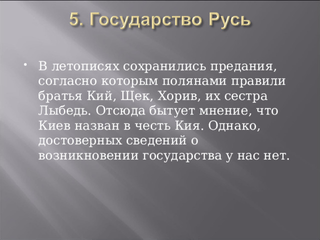 В летописях сохранились предания, согласно которым полянами правили братья Кий, Щек, Хорив, их сестра Лыбедь. Отсюда бытует мнение, что Киев назван в честь Кия. Однако, достоверных сведений о возникновении государства у нас нет. 