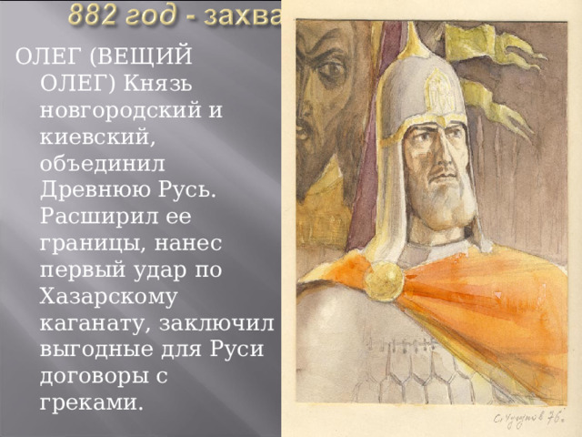 ОЛЕГ (ВЕЩИЙ ОЛЕГ) Князь новгородский и киевский, объединил Древнюю Русь. Расширил ее границы, нанес первый удар по Хазарскому каганату, заключил выгодные для Руси договоры с греками.  
