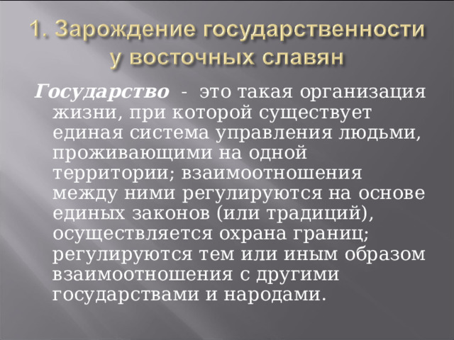 Государство  - это такая организация жизни, при которой существует единая система управления людьми, проживающими на одной территории; взаимоотношения между ними регулируются на основе единых законов (или традиций), осуществляется охрана границ; регулируются тем или иным образом взаимоотношения с другими государствами и народами. 