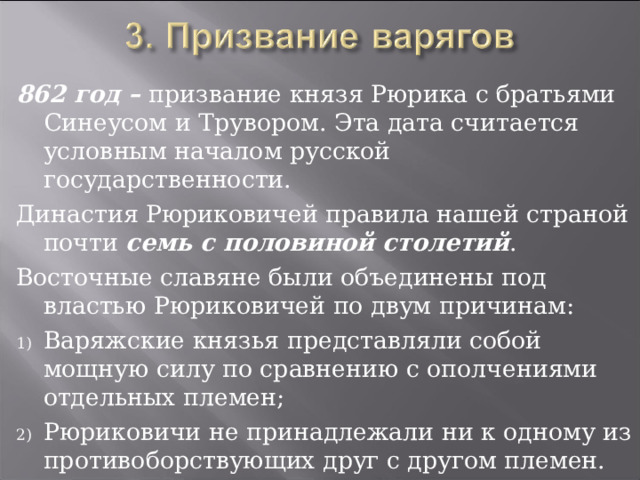 862 год – призвание князя Рюрика с братьями Синеусом и Трувором. Эта дата считается условным началом русской государственности. Династия Рюриковичей правила нашей страной почти семь с половиной столетий . Восточные славяне были объединены под властью Рюриковичей по двум причинам: Варяжские князья представляли собой мощную силу по сравнению с ополчениями отдельных племен; Рюриковичи не принадлежали ни к одному из противоборствующих друг с другом племен. 