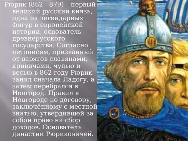 Рюрик (862 - 879) – первый великий русский князь, одна из легендарных фигур в европейской истории, основатель древнерусского государства. Согласно летописям, призванный от варягов славянами, кривичами, чудью и весью в 862 году Рюрик занял сначала Ладогу, а затем перебрался в Новгород. Правил в Новгороде по договору, заключённому с местной знатью, утвердившей за собой право на сбор доходов. Основатель династии Рюриковичей. 