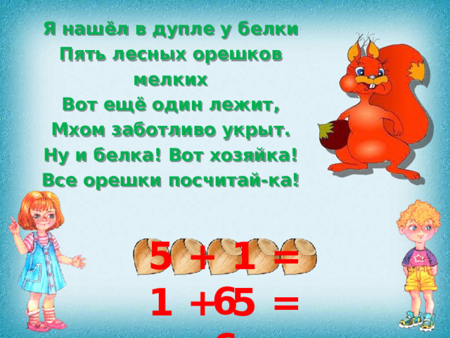 Я нашёл в дупле у белки Пять лесных орешков мелких Вот ещё один лежит, Мхом заботливо укрыт. Ну и белка! Вот хозяйка! Все орешки посчитай-ка! 5 + 1 = 6 1 + 5 = 6 