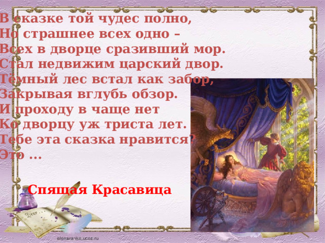 В сказке той чудес полно,  Но страшнее всех одно –  Всех в дворце сразивший мор.  Стал недвижим царский двор.  Тёмный лес встал как забор,  Закрывая вглубь обзор.  И проходу в чаще нет  Ко дворцу уж триста лет.  Тебе эта сказка нравится?  Это ...  Спящая Красавица 