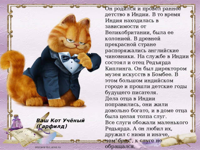 Ваш Кот Учёный (Гарфилд) Он родился и провел раннее детство в Индии. В то время Индия находилась в зависимости от Великобритании, была ее колонией. В древней прекрасной стране распоряжались английские чиновники. На службе в Индии состоял и отец Редъярда Киплинга. Он был директором музея искусств в Бомбее. В этом большом индийском городе и прошли детские годы будущего писателя. Дела отца в Индии поправились, они жили довольно богато, и в доме отца была целая толпа слуг.  Все слуги обожали маленького Редьярда. А он любил их, дружил с ними и иначе, чем