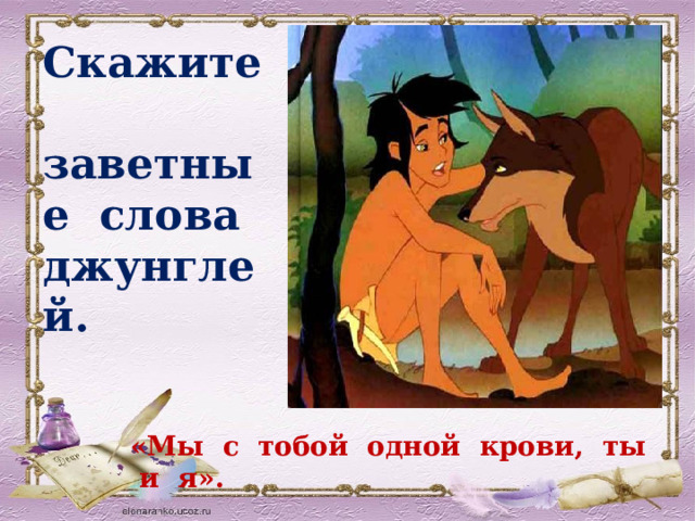 Скажите заветные слова джунглей. «Мы с тобой одной крови, ты и я». 