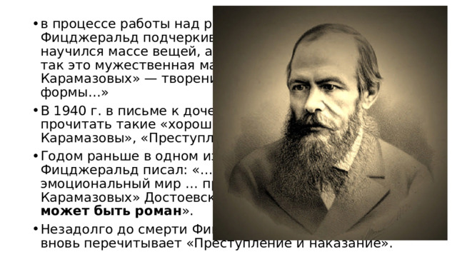 в процессе работы над романом «Великий Гэтсби», Фицджеральд подчеркивал: «Работая над Гэтсби, я научился массе вещей, а если что на нее повлияло, так это мужественная манера «Братьев Карамазовых» — творения непревзойденной формы…» В 1940 г. в письме к дочери он советовал ей прочитать такие «хорошие книги, как «Братья Карамазовы», «Преступление и наказание»…» Годом раньше в одном из писем к дочери Фицджеральд писал: «…если ты хочешь изучать эмоциональный мир … прочитай «Братьев Карамазовых» Достоевского. И ты увидишь, каким может быть роман ». Незадолго до смерти Фицджеральд признавался, что вновь перечитывает «Преступление и наказание». 