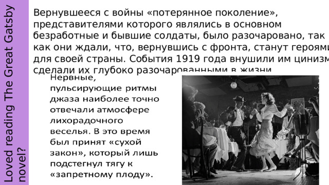 Loved reading The Great Gatsby novel? Вернувшееся с войны «потерянное поколение», представителями которого являлись в основном безработные и бывшие солдаты, было разочаровано, так как они ждали, что, вернувшись с фронта, станут героями для своей страны. События 1919 года внушили им цинизм, сделали их глубоко разочарованными в жизни. 