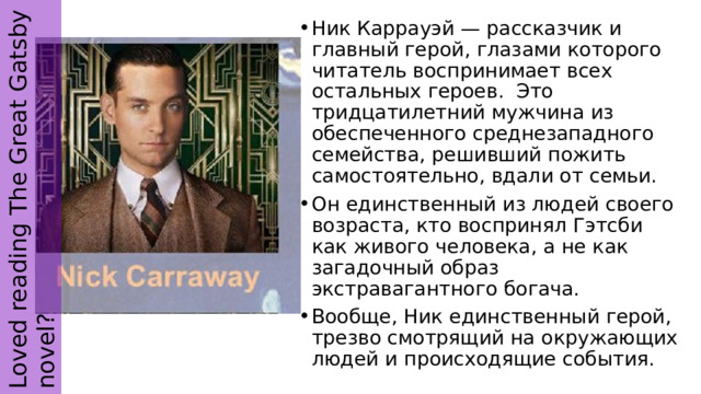 Loved reading The Great Gatsby novel? Ник Каррауэй — рассказчик и главный герой, глазами которого читатель воспринимает всех остальных героев. Это тридцатилетний мужчина из обеспеченного среднезападного семейства, решивший пожить самостоятельно, вдали от семьи. Он единственный из людей своего возраста, кто воспринял Гэтсби как живого человека, а не как загадочный образ экстравагантного богача. Вообще, Ник единственный герой, трезво смотрящий на окружающих людей и происходящие события. 