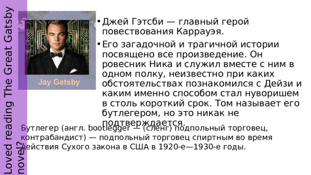 Loved reading The Great Gatsby novel? Джей Гэтсби — главный герой повествования Каррауэя. Его загадочной и трагичной истории посвящено все произведение. Он ровесник Ника и служил вместе с ним в одном полку, неизвестно при каких обстоятельствах познакомился с Дейзи и каким именно способом стал нуворишем в столь короткий срок. Том называет его бутлегером, но это никак не подтверждается. Бутлегер (англ. bootlegger — (сленг) подпольный торговец, контрабандист) — подпольный торговец спиртным во время действия Сухого закона в США в 1920-е—1930-е годы. 