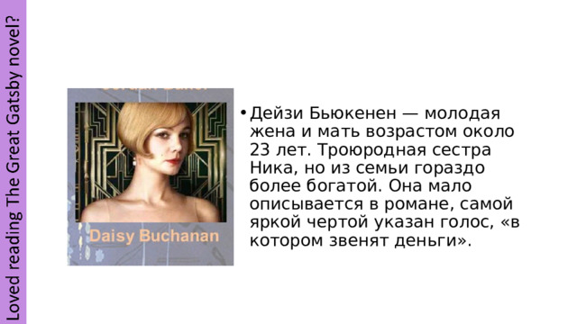 Дейзи Бьюкенен — молодая жена и мать возрастом около 23 лет. Троюродная сестра Ника, но из семьи гораздо более богатой. Она мало описывается в романе, самой яркой чертой указан голос, «в котором звенят деньги». 