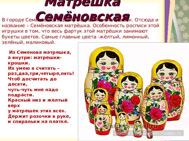 Матрешка Семёновская В городе Семёнов есть центр по росписи матрёшек. Отсюда и название – Семёновская матрёшка. Особенность росписи этой игрушки в том, что весь фартук этой матрёшки занимают букеты цветов. Самые главные цвета -жёлтый, лимонный, зелёный, малиновый.  Из Семенова матрешка,  а внутри: матрешки-крошки.  Их умею я считать –  раз,два,три,четыре,пять!  Чтоб досчитать до десяти,  чуть-чуть мне надо подрасти.  Красный низ и желтый верх  у матрешек этих всех.  Держит розочки в руке,  и спиральки на платке. 