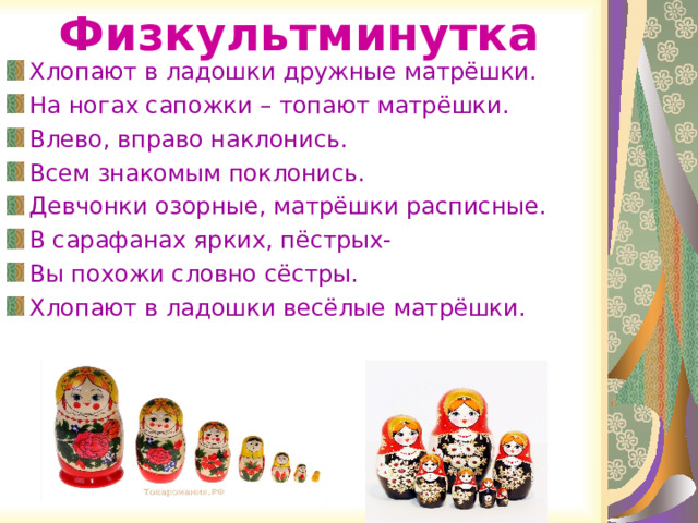 Физкультминутка Хлопают в ладошки дружные матрёшки. На ногах сапожки – топают матрёшки. Влево, вправо наклонись. Всем знакомым поклонись. Девчонки озорные, матрёшки расписные. В сарафанах ярких, пёстрых- Вы похожи словно сёстры. Хлопают в ладошки весёлые матрёшки. 