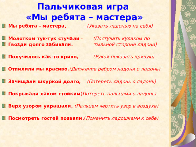 Пальчиковая игра  «Мы ребята – мастера» Мы ребята – мастера,  (Указать ладонью на себя)  Молотком тук-тук стучали - (Постучать кулаком по Гвозди долго забивали.  тыльной стороне ладони)  Получилось как-то криво,  (Рукой показать кривую)  Отпилили мы красиво. (Движение ребром ладони о ладонь)  Зачищали шкуркой долго,  (Потереть ладонь о ладонь)  Покрывали лаком стойким ( Потереть пальцами о ладонь)  Верх узором украшали,  (Пальцем чертить узор в воздухе)  Посмотреть гостей позвали. ( Поманить ладошками к себе) 