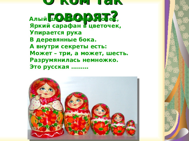 О ком так говорят?  Алый шёлковый платочек,  Яркий сарафан в цветочек,  Упирается рука  В деревянные бока.  А внутри секреты есть:  Может – три, а может, шесть.  Разрумянилась немножко.  Это русская ………   