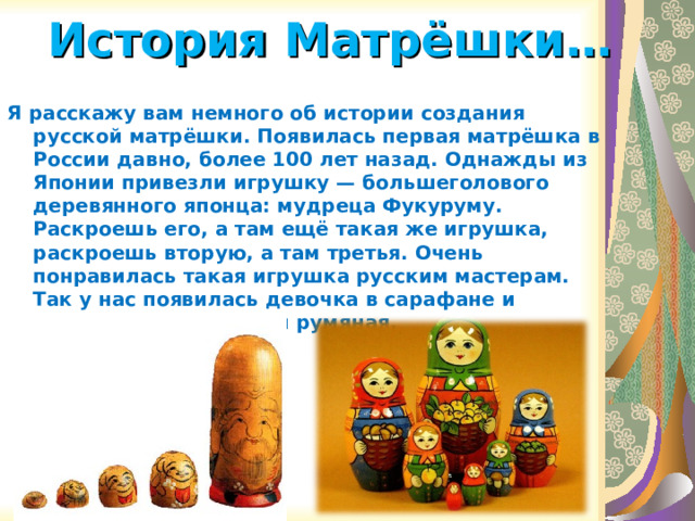 История Матрёшки…   Я расскажу вам немного об истории создания русской матрёшки. Появилась первая матрёшка в России давно, более 100 лет назад. Однажды из Японии привезли игрушку — большеголового деревянного японца: мудреца Фукуруму. Раскроешь его, а там ещё такая же игрушка, раскроешь вторую, а там третья. Очень понравилась такая игрушка русским мастерам. Так у нас появилась девочка в сарафане и платке, круглолицая и румяная.   