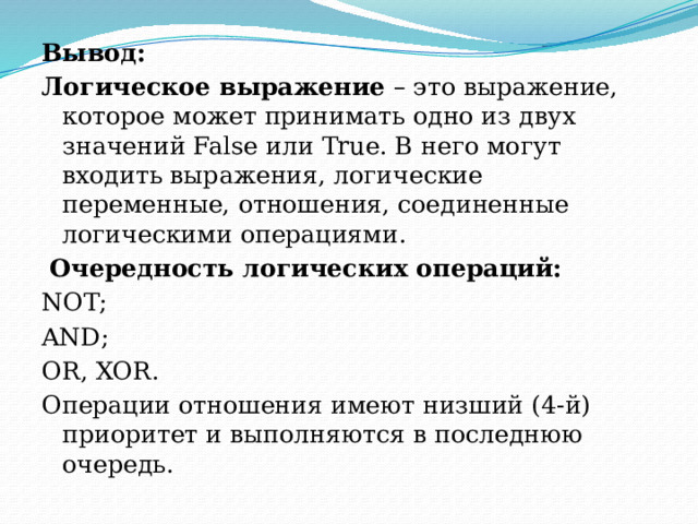 Вывод: Логическое выражение  – это выражение, которое может принимать одно из двух значений False или True. В него могут входить выражения, логические переменные, отношения, соединенные логическими операциями.   Очередность логических операций: NOT; AND; OR, XOR. Операции отношения имеют низший (4-й) приоритет и выполняются в последнюю очередь. 
