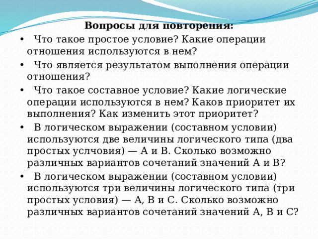 Вопросы для повторения: •   Что такое простое условие? Какие операции отношения используются в нем? •   Что является результатом выполнения операции отношения? •   Что такое составное условие? Какие логические операции используются в нем? Каков приоритет их выполнения? Как изменить этот приоритет? •   В логическом выражении (составном условии) используются две величины логического типа (два простых услчовия) — А и В. Сколько возможно различных вариантов сочетаний значений А и В? •   В логическом выражении (составном условии) используются три величины логического типа (три простых условия) — А, В и С. Сколько возможно различных вариантов сочетаний значений А, В и С? 