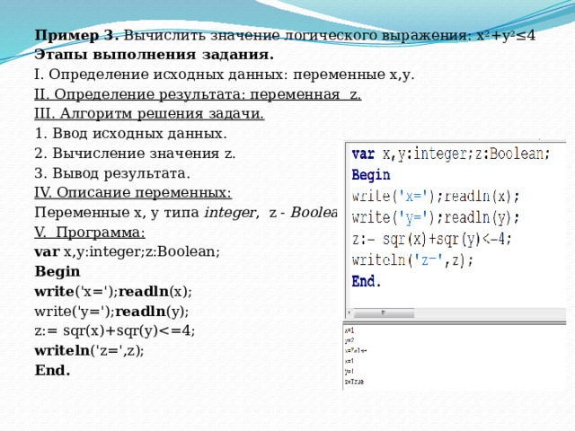 Пример 3.  Вычислить значение логического выражения: х 2 +у 2 ≤4 Этапы выполнения задания. I. Определение исходных данных: переменные х,у. II. Определение результата: переменная  z. III. Алгоритм решения задачи. 1. Ввод исходных данных. 2. Вычисление значения z. 3. Вывод результата. IV. Описание переменных: Переменные х, у типа  integer , z -  Boolean . V.  Программа: var  x,y:integer;z:Boolean; Begin write ('x='); readln (x); write('y='); readln (y); z:= sqr(x)+sqr(y)writeln ('z=',z); End. 